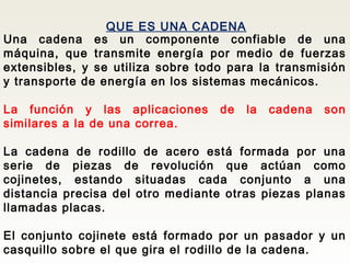 QUE ES UNA CADENA
Una cadena es un componente confiable de una
máquina, que transmite energía por medio de fuerzas
extensibles, y se utiliza sobre todo para la transmisión
y transporte de energía en los sistemas mecánicos.
La función y las aplicaciones de la cadena son
similares a la de una correa.
La cadena de rodillo de acero está formada por una
serie de piezas de revolución que actúan como
cojinetes, estando situadas cada conjunto a una
distancia precisa del otro mediante otras piezas planas
llamadas placas.
El conjunto cojinete está formado por un pasador y un
casquillo sobre el que gira el rodillo de la cadena.
 