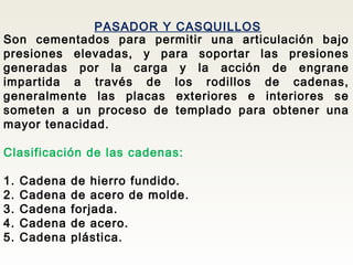 PASADOR Y CASQUILLOS
Son cementados para permitir una articulación bajo
presiones elevadas, y para soportar las presiones
generadas por la carga y la acción de engrane
impartida a través de los rodillos de cadenas,
generalmente las placas exteriores e interiores se
someten a un proceso de templado para obtener una
mayor tenacidad.
Clasificación de las cadenas:
1. Cadena de hierro fundido.
2. Cadena de acero de molde.
3. Cadena forjada.
4. Cadena de acero.
5. Cadena plástica.
 