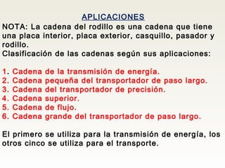 APLICACIONES
NOTA: La cadena del rodillo es una cadena que tiene
una placa interior, placa exterior, casquillo, pasador y
rodillo.
Clasificación de las cadenas según sus aplicaciones:
1. Cadena de la transmisión de energía.
2. Cadena pequeña del transportador de paso largo.
3. Cadena del transportador de precisión.
4. Cadena superior.
5. Cadena de flujo.
6. Cadena grande del transportador de paso largo.
El primero se utiliza para la transmisión de energía, los
otros cinco se utiliza para el transporte.
 