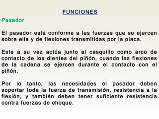 FUNCIONES
Pasador
El pasador está conforme a las fuerzas que se ejercen
sobre ella y de flexiones transmitidas por la placa.
Este a su vez actúa junto al casquillo como arco de
contacto de los dientes del piñón, cuando las flexiones
de la cadena se ejercen durante el contacto con el
piñón.
Por lo tanto, las necesidades el pasador deben
soportar toda la fuerza de transmisión, resistencia a la
flexión, y también deben tener suficiente resistencia
contra fuerzas de choque.
 