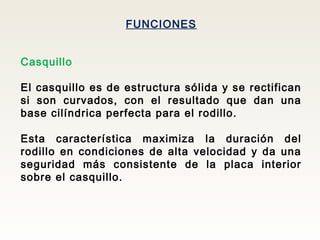 FUNCIONES
Casquillo
El casquillo es de estructura sólida y se rectifican
si son curvados, con el resultado que dan una
base cilíndrica perfecta para el rodillo.
Esta característica maximiza la duración del
rodillo en condiciones de alta velocidad y da una
seguridad más consistente de la placa interior
sobre el casquillo.
 