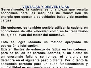 VENTAJAS Y DESVENTAJAS
Generalmente, la cadena es una pieza que resulta
económica para las máquinas de transmisión de
energía que operan a velocidades bajas y de grandes
cargas.
Sin embargo, es también posible utilizar la cadena en
condiciones de alta velocidad como en la transmisión
del eje de levas del motor del automóvil.
Esto se logra ideando un método apropiado de
operación y lubricación.
Existen límites de esfuerzo de fatiga en las cadenas,
pero no así en las correas. Además, si un diente de
un engranaje falla o se rompe, el engranaje se
detendrá en el siguiente paso o diente. Por lo tanto la
secuencia correcta para un buen funcionamiento y
 
