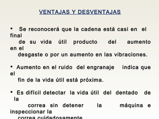 VENTAJAS Y DESVENTAJAS
 Se reconocerá que la cadena está casi en el
final
de su vida útil producto del aumento
en el
desgaste o por un aumento en las vibraciones.
 Aumento en el ruido del engranaje indica que
el
fin de la vida útil está próxima.
 Es difícil detectar la vida útil del dentado de
la
correa sin detener la máquina e
inspeccionar la
 