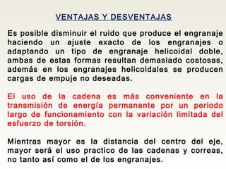 VENTAJAS Y DESVENTAJAS
Es posible disminuir el ruido que produce el engranaje
haciendo un ajuste exacto de los engranajes o
adaptando un tipo de engranaje helicoidal doble,
ambas de estas formas resultan demasiado costosas,
además en los engranajes helicoidales se producen
cargas de empuje no deseadas.
El uso de la cadena es más conveniente en la
transmisión de energía permanente por un periodo
largo de funcionamiento con la variación limitada del
esfuerzo de torsión.
Mientras mayor es la distancia del centro del eje,
mayor será el uso practico de las cadenas y correas,
no tanto así como el de los engranajes.
 