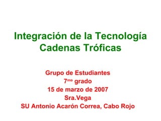 Integración de la Tecnología Cadenas Tróficas Grupo de Estudiantes 7 mo  grado 15 de marzo de 2007 Sra.Vega SU Antonio Acarón Correa, Cabo Rojo 