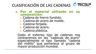 CLASIFICACIÓN DE LAS CADENAS
A. Por el material utilizado en su
composición:
1. Cadena de hierro fundido.
2. Cadena de acero de molde.
3. Cadena forjada.
4. Cadena de acero.
5. Cadena plástica.
Dado el extenso tipo de cadenas nos
centraremos en las "cadenas de acero"
especialmente el tipo llamado "cadena
del rodillo" que pertenece al grupo de
mayor producción mundial.
 
