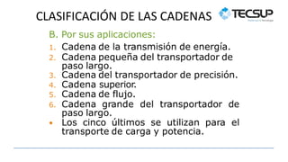 CLASIFICACIÓN DE LAS CADENAS
B. Por sus aplicaciones:
1. Cadena de la transmisión de energía.
2. Cadena pequeña del transportador de
paso largo.
3. Cadena del transportador de precisión.
4. Cadena superior.
5. Cadena de flujo.
6. Cadena grande del transportador de
paso largo.
 Los cinco últimos se utilizan para el
transporte de carga y potencia.
 