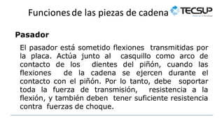 Funcionesde las piezas de cadena
Pasador
El pasador está sometido flexiones transmitidas por
la placa. Actúa junto al casquillo como arco de
contacto de los dientes del piñón, cuando las
flexiones de la cadena se ejercen durante el
contacto con el piñón. Por lo tanto, debe soportar
toda la fuerza de transmisión, resistencia a la
flexión, y también deben tener suficiente resistencia
contra fuerzas de choque.
 