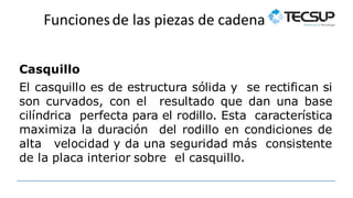 Funcionesde las piezas de cadena
Casquillo
El casquillo es de estructura sólida y se rectifican si
son curvados, con el resultado que dan una base
cilíndrica perfecta para el rodillo. Esta característica
maximiza la duración del rodillo en condiciones de
alta velocidad y da una seguridad más consistente
de la placa interior sobre el casquillo.
 