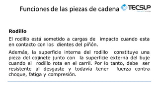Funcionesde las piezas de cadena
Rodillo
El rodillo está sometido a cargas de impacto cuando esta
en contacto con los dientes del piñón.
Además, la superficie interna del rodillo constituye una
pieza del cojinete junto con la superficie externa del buje
cuando el rodillo rota en el carril. Por lo tanto, debe ser
resistente al desgaste y todavía tener fuerza contra
choque, fatiga y compresión.
 