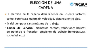 ELECCIÓN DE UNA
CADENA
 La elección de la cadena deberá tener en cuenta factores
como: Potencia a transmitir, velocidad, distancia entre ejes,
• % del tiempo a carga máxima de trabajo,
• Factor de Servicio, diámetros coronas, variaciones bruscas
de potencia o frenados, ambiente de trabajo (temperatura,
suciedad, etc.)
 