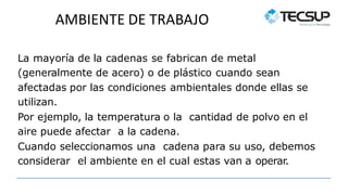 AMBIENTE DE TRABAJO
La mayoría de la cadenas se fabrican de metal
(generalmente de acero) o de plástico cuando sean
afectadas por las condiciones ambientales donde ellas se
utilizan.
Por ejemplo, la temperatura o la cantidad de polvo en el
aire puede afectar a la cadena.
Cuando seleccionamos una cadena para su uso, debemos
considerar el ambiente en el cual estas van a operar.
 