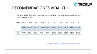 RECOMENDACIONES VIDA ÚTIL
Paso (Inch) 3/8 ½ 5/8 ¾ 1 1 ¼ 1 ½ 1 ¾ 2
(mm) 9.525 12.70 15.875 19.05 25.40 31.75 38.10 44.45 50.80
C (mm) 450 600 750 900 1000 1200 1350 1500 1700
Para la vida útil adecuada se recomiendan las siguientes distancias
entre centros (C):
Fuente: Catálogo Renold. TransmissionChains
 
