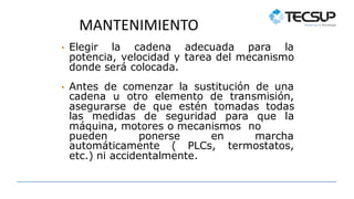 MANTENIMIENTO
• Elegir la cadena adecuada para la
potencia, velocidad y tarea del mecanismo
donde será colocada.
• Antes de comenzar la sustitución de una
cadena u otro elemento de transmisión,
asegurarse de que estén tomadas todas
las medidas de seguridad para que la
máquina, motores o mecanismos no
pueden ponerse en marcha
automáticamente ( PLCs, termostatos,
etc.) ni accidentalmente.
 