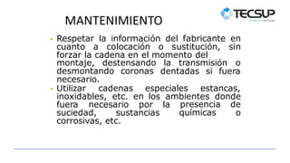 MANTENIMIENTO
• Respetar la información del fabricante en
cuanto a colocación o sustitución, sin
forzar la cadena en el momento del
montaje, destensando la transmisión o
desmontando coronas dentadas si fuera
necesario.
• Utilizar cadenas especiales estancas,
inoxidables, etc. en los ambientes donde
fuera necesario por la
suciedad, sustancias
presencia de
químicas o
corrosivas, etc.
 