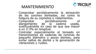 MANTENIMIENTO
• Comprobar periódicamente la alineación
de las coronas dentadas, así como la
holgura de su cojinetes o rodamientos.
• Comprobar periódicamente el
alargamiento de la cadena usada,
sustituyéndola en caso de que sea mayor
a un 2-3% en longitud.
• Controlar especialmente el tensado en
transmisiones de cadenas de coronas de
pequeño diámetro y pocos dientes, para
evitar saltos de diente y la generación de
vibraciones y ruidos.
 
