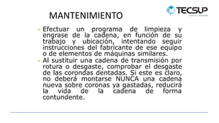 MANTENIMIENTO
• Efectuar un programa de limpieza y
engrase de la cadena, en función de su
trabajo y ubicación, intentando seguir
instrucciones del fabricante de ese equipo
o de elementos de máquinas similares.
• Al sustituir una cadena de transmisión por
rotura o desgaste, comprobar el desgaste
de las corondas dentadas. Si este es claro,
no deberá montarse NUNCA una cadena
nueva sobre coronas ya gastadas, reducirá
la vida de la cadena de forma
contundente.
 