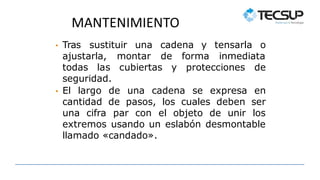 MANTENIMIENTO
• Tras sustituir una cadena y
ajustarla, montar de forma
tensarla o
inmediata
todas las cubiertas y protecciones de
seguridad.
• El largo de una cadena se expresa en
cantidad de pasos, los cuales deben ser
una cifra par con el objeto de unir los
extremos usando un eslabón desmontable
llamado «candado».
 