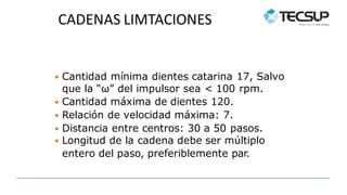 CADENAS LIMTACIONES
 Cantidad mínima dientes catarina 17, Salvo
que la “ω” del impulsor sea < 100 rpm.
 Cantidad máxima de dientes 120.
 Relación de velocidad máxima: 7.
 Distancia entre centros: 30 a 50 pasos.
 Longitud de la cadena debe ser múltiplo
entero del paso, preferiblemente par.
 