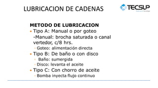 LUBRICACION DE CADENAS
METODO DE LUBRICACION
 Tipo A: Manual o por goteo
-Manual: brocha saturada o canal
vertedor, c/8 hrs.
◦ Goteo: alimentación directa
 Tipo B: De baño o con disco
◦ Baño: sumergida
◦ Disco: levanta el aceite
 Tipo C: Con chorro de aceite
◦ Bomba inyecta flujo continuo
 