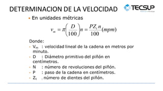 DETERMINACION DE LA VELOCIDAD
 En unidades métricas
m
• Zt : número de dientes del piñón.

100

100
 
v   D n 
PZt n
(mpm)
Donde:
• Vm : velocidad lineal de la cadena en metros por
minuto.
• D : Diámetro primitivo del piñón en
centímetros.
• N : número de revoluciones del piñón.
• P : paso de la cadena en centímetros.
 