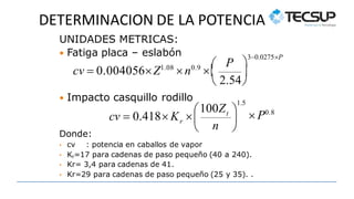 DETERMINACION DE LA POTENCIA
P

 
30.0275P
 2.54
cv  0.004056Z1.08
n0.9

UNIDADES METRICAS:
 Fatiga placa – eslabón
Donde:
• cv : potencia en caballos de vapor
• Kr=17 para cadenas de paso pequeño (40 a 240).
• Kr= 3,4 para cadenas de 41.
• Kr=29 para cadenas de paso pequeño (25 y 35). .
1.5
n
100Zt
r
 P0.8



 

cv  0.418 K 
 Impacto casquillo rodillo
 