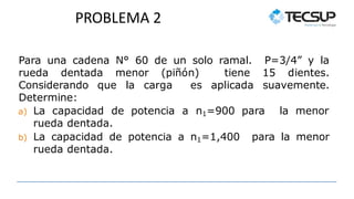 PROBLEMA 2
Para una cadena N° 60 de un solo ramal. P=3/4” y la
rueda dentada menor (piñón) tiene 15 dientes.
Considerando que la carga es aplicada suavemente.
Determine:
a) La capacidad de potencia a n1=900 para la menor
rueda dentada.
b) La capacidad de potencia a n1=1,400 para la menor
rueda dentada.
 