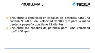 PROBLEMA 3
a) Encuentre la capacidad en caballos de potencia para una
cadena N° 60 a una velocidad de 900 rpm para la rueda
dentada pequeña que tiene 12 dientes.
b) Encuentre los caballos de potencia para una velocidad
n1=2,400 rpm.
 