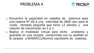 PROBLEMA 4
a) Encuentre la capacidad en caballos de potencia para
una cadena N° 60 a una velocidad de 2800 rpm para la
rueda dentada pequeña que tiene 12 dientes y una
relación de transmisión de 2 a 1.
b) Realice el modelado virtual para dicho problema y
guárdelo en una carpeta comprimida con su apellido en
la carpeta c/WINXP(C)/Alumno utp/diseño de cadenas.
 