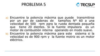 PROBLEMA 5
a) Encuentre la potencia máxima que puede transmitirse
por un par de cadenas de tamaños N° 60 a una
velocidad de 500 rpm para la rueda dentada pequeña
que tiene 20 dientes. Sí la fuente impulsora es un
motor de combustión interna operando en modo suave.
b) Encuentre la potencia máxima para este sistema si la
velocidad es de 900 rpm y la fuente motriz es un motor
eléctrico.
 