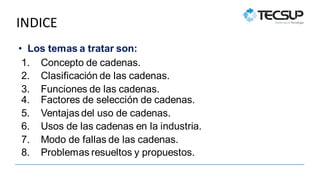 INDICE
• Los temas a tratar son:
1. Concepto de cadenas.
2. Clasificación de las cadenas.
3. Funciones de las cadenas.
4. Factores de selección de cadenas.
5. Ventajas del uso de cadenas.
6. Usos de las cadenas en la industria.
7. Modo de fallas de las cadenas.
8. Problemas resueltos y propuestos.
 