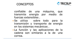 CONCEPTOS
transmite energía por medio
confiable de una máquina, que
de
fuerzas extensibles .
 Se utiliza sobre todo para la
transmisión y transporte de energía
en los sistemas mecánicos .
 La función y las aplicaciones de la
cadena son similares a la de una
correa.
 