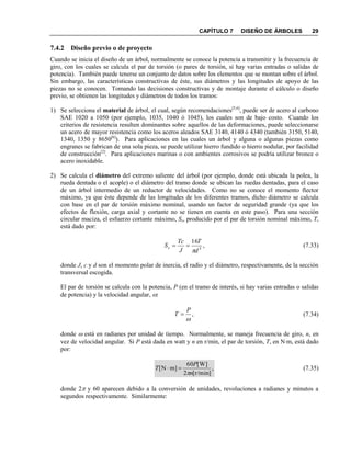 CAPÍTULO 7 DISEÑO DE ÁRBOLES 29
7.4.2 Diseño previo o de proyecto
Cuando se inicia el diseño de un árbol, normalmente se conoce la potencia a transmitir y la frecuencia de
giro, con los cuales se calcula el par de torsión (o pares de torsión, si hay varias entradas o salidas de
potencia). También puede tenerse un conjunto de datos sobre los elementos que se montan sobre el árbol.
Sin embargo, las características constructivas de éste, sus diámetros y las longitudes de apoyo de las
piezas no se conocen. Tomando las decisiones constructivas y de montaje durante el cálculo o diseño
previo, se obtienen las longitudes y diámetros de todos los tramos:
1) Se selecciona el material de árbol, el cual, según recomendaciones[5,6]
, puede ser de acero al carbono
SAE 1020 a 1050 (por ejemplo, 1035, 1040 ó 1045), los cuales son de bajo costo. Cuando los
criterios de resistencia resulten dominantes sobre aquellos de las deformaciones, puede seleccionarse
un acero de mayor resistencia como los aceros aleados SAE 3140, 4140 ó 4340 (también 3150, 5140,
1340, 1350 y 8650[6]
). Para aplicaciones en las cuales un árbol y alguna o algunas piezas como
engranes se fabrican de una sola pieza, se puede utilizar hierro fundido o hierro nodular, por facilidad
de construcción[2]
. Para aplicaciones marinas o con ambientes corrosivos se podría utilizar bronce o
acero inoxidable.
2) Se calcula el diámetro del extremo saliente del árbol (por ejemplo, donde está ubicada la polea, la
rueda dentada o el acople) o el diámetro del tramo donde se ubican las ruedas dentadas, para el caso
de un árbol intermedio de un reductor de velocidades. Como no se conoce el momento flector
máximo, ya que éste depende de las longitudes de los diferentes tramos, dicho diámetro se calcula
con base en el par de torsión máximo nominal, usando un factor de seguridad grande (ya que los
efectos de flexión, carga axial y cortante no se tienen en cuenta en este paso). Para una sección
circular maciza, el esfuerzo cortante máximo, Ss, producido por el par de torsión nominal máximo, T,
está dado por:
,
16
3
d
T
J
Tc
Ss

 (7.33)
donde J, c y d son el momento polar de inercia, el radio y el diámetro, respectivamente, de la sección
transversal escogida.
El par de torsión se calcula con la potencia, P (en el tramo de interés, si hay varias entradas o salidas
de potencia) y la velocidad angular, :
,

P
T  (7.34)
donde  está en radianes por unidad de tiempo. Normalmente, se maneja frecuencia de giro, n, en
vez de velocidad angular. Si P está dada en watt y n en r/min, el par de torsión, T, en Nm, está dado
por:
,
]r/min[2
]W[60
]mN[
n
P
T

 (7.35)
donde 2 y 60 aparecen debido a la conversión de unidades, revoluciones a radianes y minutos a
segundos respectivamente. Similarmente:
 
