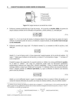 6 CONCEPTOS BÁSICOS SOBRE DISEÑO DE MÁQUINAS
Figura 7.6 Cargas internas en una sección de un árbol
 Esfuerzos cortantes producidos por el par de torsión. Si la sección es circular sólida, los puntos de
mayor esfuerzo cortante son los ubicados en la periferia, y dicho esfuerzo, Ss, está dado por:
,
16
3
d
T
J
Tc
Ss

 (7.1)
donde T, c, J y d son el par de torsión, la distancia desde el eje neutro hasta los puntos de mayor
esfuerzo, el momento polar de inercia y el diámetro, respectivamente, de la sección transversal que
se esté analizando.
 Esfuerzos normales por carga axial. El esfuerzo normal, SF, es constante en toda la sección y está
dado por:
,
A
F
SF  (7.2)
donde F y A son la fuerza axial y el área transversal, respectivamente, de la sección de análisis. El
signo „+‟ indica que el esfuerzo es de tracción y se toma si F es de tracción; el signo „–‟ se toma si F
es de compresión.
Cuando la carga es de compresión, la ecuación anterior es válida si no existe posibilidad de pandeo.
Si el árbol es „esbelto‟1
, una carga de compresión puede tratar de flexionarlo (pandearlo),
produciéndose esfuerzos por carga axial y flexión combinadas. Como el esfuerzo máximo en una
columna esbelta es mayor que el dado por la ecuación 7.2, debemos utilizar una ecuación diferente.
Faires[1]
propone calcular un esfuerzo equivalente, SeF (que es diferente al esfuerzo real máximo)
para el caso de columnas:
,
A
F
S PeF  (7.3)
donde P es un coeficiente mayor o igual a la unidad que tiene en cuenta el efecto de pandeo y se
calcula de maneras diferentes de acuerdo con el tipo de columna (esbelta, corta, de esbeltez media)2
.
1
La esbeltez de una columna está dada por la relación entre su longitud, L, y el radio de giro, k, de la sección transversal; este
último es igual a la raíz cuadrada de la relación entre el menor momento rectangular de inercia de la sección y el área: k = (I/A)1/2
.
2
El coeficiente P está dado, por ejemplo, por:
Euler),deecuaciónla(para
)/(
oJohnson)defórmulala(para
4
)/(
1
1
2
2
2
2
E
kLS
E
kLS
ey
ey 


donde Le es la longitud libre efectiva de la columna.
F: Fuerza axial
T: Par de torsión
M: Momento flector
V: Fuerza cortante
V
F
T
M
 