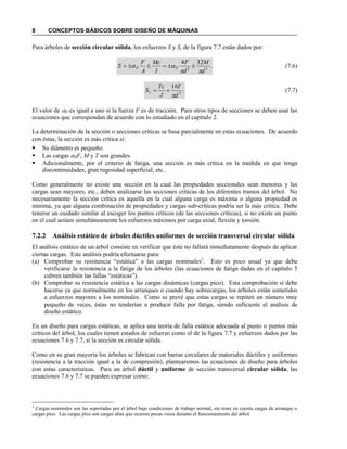 8 CONCEPTOS BÁSICOS SOBRE DISEÑO DE MÁQUINAS
Para árboles de sección circular sólida, los esfuerzos S y Ss de la figura 7.7 están dados por:
.
324
32
d
M
d
F
I
Mc
A
F
S PP

  (7.6)
.
16
3
d
T
J
Tc
Ss

 (7.7)
El valor de P es igual a uno si la fuerza F es de tracción. Para otros tipos de secciones se deben usar las
ecuaciones que correspondan de acuerdo con lo estudiado en el capítulo 2.
La determinación de la sección o secciones críticas se basa parcialmente en estas ecuaciones. De acuerdo
con éstas, la sección es más crítica si:
 Su diámetro es pequeño.
 Las cargas PF, M y T son grandes.
 Adicionalmente, por el criterio de fatiga, una sección es más crítica en la medida en que tenga
discontinuidades, gran rugosidad superficial, etc..
Como generalmente no existe una sección en la cual las propiedades seccionales sean menores y las
cargas sean mayores, etc., deben analizarse las secciones críticas de los diferentes tramos del árbol. No
necesariamente la sección crítica es aquella en la cual alguna carga es máxima o alguna propiedad es
mínima, ya que alguna combinación de propiedades y cargas sub-críticas podría ser la más crítica. Debe
tenerse un cuidado similar al escoger los puntos críticos (de las secciones críticas), si no existe un punto
en el cual actúen simultáneamente los esfuerzos máximos por carga axial, flexión y torsión.
7.2.2 Análisis estático de árboles dúctiles uniformes de sección transversal circular sólida
El análisis estático de un árbol consiste en verificar que éste no fallará inmediatamente después de aplicar
ciertas cargas. Este análisis podría efectuarse para:
(a) Comprobar su resistencia “estática” a las cargas nominales3
. Esto es poco usual ya que debe
verificarse la resistencia a la fatiga de los árboles (las ecuaciones de fatiga dadas en el capítulo 5
cubren también las fallas “estáticas”).
(b) Comprobar su resistencia estática a las cargas dinámicas (cargas pico). Esta comprobación sí debe
hacerse ya que normalmente en los arranques o cuando hay sobrecargas, los árboles están sometidos
a esfuerzos mayores a los nominales. Como se prevé que estas cargas se repiten un número muy
pequeño de veces, éstas no tenderían a producir falla por fatiga, siendo suficiente el análisis de
diseño estático.
En un diseño para cargas estáticas, se aplica una teoría de falla estática adecuada al punto o puntos más
críticos del árbol, los cuales tienen estados de esfuerzo como el de la figura 7.7 y esfuerzos dados por las
ecuaciones 7.6 y 7.7, si la sección es circular sólida.
Como en su gran mayoría los árboles se fabrican con barras circulares de materiales dúctiles y uniformes
(resistencia a la tracción igual a la de compresión), plantearemos las ecuaciones de diseño para árboles
con estas características. Para un árbol dúctil y uniforme de sección transversal circular sólida, las
ecuaciones 7.6 y 7.7 se pueden expresar como:
3
Cargas nominales son las soportadas por el árbol bajo condiciones de trabajo normal, sin tener en cuenta cargas de arranque o
cargas pico. Las cargas pico son cargas altas que ocurren pocas veces durante el funcionamiento del árbol.
 