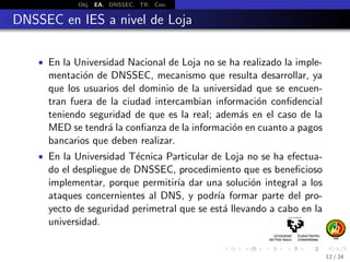 Obj. EA. DNSSEC. TR. Con.
DNSSEC en IES a nivel de Loja
• En la Universidad Nacional de Loja no se ha realizado la imple-
mentaci´on de DNSSEC, mecanismo que resulta desarrollar, ya
que los usuarios del dominio de la universidad que se encuen-
tran fuera de la ciudad intercambian informaci´on conﬁdencial
teniendo seguridad de que es la real; adem´as en el caso de la
MED se tendr´a la conﬁanza de la informaci´on en cuanto a pagos
bancarios que deben realizar.
• En la Universidad T´ecnica Particular de Loja no se ha efectua-
do el despliegue de DNSSEC, procedimiento que es beneﬁcioso
implementar, porque permitir´ıa dar una soluci´on integral a los
ataques concernientes al DNS, y podr´ıa formar parte del pro-
yecto de seguridad perimetral que se est´a llevando a cabo en la
universidad.
12 / 34
 