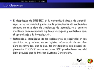 Obj. EA. DNSSEC. TR. Con.
Conclusiones
• El despliegue de DNSSEC en la comunidad virtual de aprendi-
zaje de la universidad garantiza la procedencia de contenidos
creados en este tipo de ambientes de aprendizaje y permite
mantener comunicaciones digitales ﬁdedignas y conﬁables para
el aprendizaje y la investigaci´on.
• Referente al despliegue de las extensiones de seguridad en los
dominios .ec y .edu.ec no se registra informaci´on de un plan
para ser ﬁrmados, por lo que, las instituciones que deseen im-
plementar DNSSEC en sus entornos DNS pueden hacer uso del
DLV provisto por la Internet Systems Consortium.
30 / 34
 