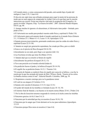 ü El mundo entero, y como consecuencia del pecado, está sumido bajo el poder del
maligno (1 Juan 5:19; 1 Juan 4:6)
El dios de este siglo tiene una refinada estrategia para cegar la mente de las personas de
modo que no sean capaces de comprender la verdad. Esto es lo que hace que la oración
intercesora sea crucial. Existe una relación vital entre la aceptación del Evangelio y la
guerra invisible.”(Ingram, Chip. “La Guerra Invisible”. 2007. Editorial Mundo Hispano.
EEUU, pg. 40.
3. Aunque muchos lo ignoren o lo desestimen, el Adversario tiene poder—limitado, pero
poder al fin--.
ü El Adversario nos asedia para producir nuestra caída física y espiritual (1 Pedro 5:8)
ü El Adversario opera activamente desde el mundo espiritual en el mundo físico (Génesis
3:1; 1 Crónicas 21:1; Mateo 4:1-11; Lucas 11:18; Apocalipsis 12:9)
ü Satanás procura traen tentación, generando condiciones para las caídas de orden físico y
espiritual (Lucas 22:31-34)
4. Satanás no surgió por generación espontánea; fue creado por Dios, pero se rebeló
ü Estuvo en el ejército de Dios (Ezequiel 28:14-19)
ü Inicialmente no era malo, pero llegó a ser opositor (Job 1:6)
ü Las Escrituras revelan que tiene fin (Mateo 25:41)
5. Satanás dejó que su corazón se llenara de orgullo
ü Inicialmente fue perfecto (Ezequiel 28:12, 13)
ü Tuvo una posición en el mundo celestial (Judas 6)
ü Su perdición fueron el poder y la belleza (Ezequiel 28:14-19)
ü El orgullo fue su perdición (Isaías 14:13; 1 Timoteo 3:6)
“El corazón de Satanás se enalteció lleno de orgullo por causa de su belleza, y esa fue la
reazón por la que fue arrojado del monte de Dios.”(Prince, Derek. “Guerra en los cielos.
La batalla cósmica contra el mal”. Editorial Desafío. Colombia. 2008, pg. 59.
6. Respetamos a nuestro enemigo pero no le guardamos temor
ü El sutil en sus ataques (2 Corintios 2:11)
ü Satanás está vencido (Colosenses 2:13-15, Juan 12:31)
ü El poder del mundo de las tinieblas es limitado (Lucas 10: 18, 19)
ü El destino final de Satanás y sus huestes es la muerte eterna (Mateo 25:41; 2 Pedro 2:4)
7. Por la obra de Jesucristo tenemos asegurada la victoria en la lucha contra las tinieblas
ü Vencemos gracias a la fe (1 Juan 5:4, 5)
ü Vencemos por la autoridad que hay en nosotros (Lucas 10:18, 19)
ü Vencemos por la sangre que Cristo derramó en la cruz para redimirnos (Apocalipsis
12:119
ü Vencemos porque Dios mora en nosotros (1 Juan 4:4)
 
