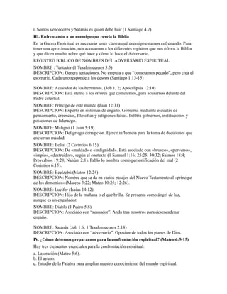 ü Somos vencedores y Satanás es quien debe huir (1 Santiago 4.7)
III. Enfrentando a un enemigo que revela la Biblia
En la Guerra Espiritual es necesario tener claro a qué enemigo estamos enfrenando. Para
tener una aproximación, nos acercamos a los diferentes registros que nos ofrece la Biblia
y que dicen mucho sobre qué hace y cómo lo hace el Adversario.
REGISTRO BIBLICO DE NOMBRES DEL ADVERSARIO ESPIRITUAL
NOMBRE : Tentador (1 Tesalonicenses 3:5)
DESCRIPCION: Genera tentaciones. No empuja a que “cometamos pecado”, pero crea el
escenario. Cada uno responde a los deseos (Santiago 1:13-15)
NOMBRE: Acusador de los hermanos. (Job 1, 2; Apocalipsis 12:10)
DESCRIPCION: Está atento a los errores que cometemos, para acusarnos delante del
Padre celestial.
NOMBRE: Príncipe de este mundo (Juan 12:31)
DESCRIPCION: Experto en sistemas de engaño. Gobierna mediante escuelas de
pensamiento, creencias, filosofías y religiones falsas. Infiltra gobiernos, instituciones y
posiciones de liderazgo.
NOMBRE: Maligno (1 Juan 5:19)
DESCRIPCION: Del griego corrupción. Ejerce influencia para la toma de decisiones que
encierran maldad.
NOMBRE: Belial (2 Corintios 6:15)
DESCRIPCION: De «maldad» o «indignidad». Está asociado con «brusco», «perverso»,
«impío», «destruidor», según el contexto (1 Samuel 1:16; 25:25; 30:32; Salmos 18:4;
Proverbios 19:28; Nahúm 2:1). Pablo lo nombra como personificación del mal (2
Corintios 6:15).
NOMBRE: Beelzebú (Mateo 12:24)
DESCRIPCION: Nombre que se da en varios pasajes del Nuevo Testamento al «príncipe
de los demonios» (Marcos 3:22; Mateo 10:25; 12:26).
NOMBRE: Lucifer (Isaías 14:12)
DESCRIPCION: Hijo de la mañana o el que brilla. Se presenta como ángel de luz,
aunque es un engañador.
NOMBRE: Diablo (1 Pedro 5.8)
DESCRIPCION: Asociado con “acusador”. Anda tras nosotros para desencadenar
engaño.
NOMBRE: Satanás (Job 1:6; 1 Tesalonicenses 2.18)
DESCRIPCION: Asociado con “adversario”. Opositor de todos los planes de Dios.
IV. ¿Cómo debemos prepararnos para la confrontación espiritual? (Mateo 6:5-15)
Hay tres elementos esenciales para la confrontación espiritual:
a. La oración (Mateo 5:6).
b. El ayuno.
c. Estudio de la Palabra para ampliar nuestro conocimiento del mundo espiritual.
 