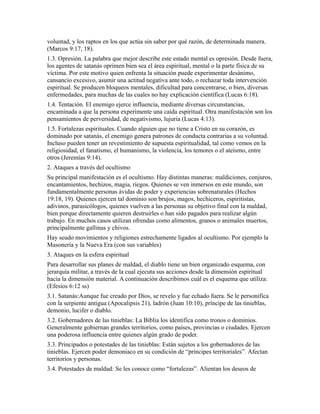 voluntad, y los raptos en los que actúa sin saber por qué razón, de determinada manera.
(Marcos 9:17, 18).
1.3. Opresión. La palabra que mejor describe este estado mental es opresión. Desde fuera,
los agentes de satanás oprimen bien sea el área espiritual, mental o la parte física de su
víctima. Por este motivo quien enfrenta la situación puede experimentar desánimo,
cansancio excesivo, asumir una actitud negativa ante todo, o rechazar toda intervención
espiritual. Se producen bloqueos mentales, dificultad para concentrarse, o bien, diversas
enfermedades, para muchas de las cuales no hay explicación científica (Lucas 6:18).
1.4. Tentación. El enemigo ejerce influencia, mediante diversas circunstancias,
encaminada a que la persona experimente una caída espiritual. Otra manifestación son los
pensamientos de perversidad, de negativismo, lujuria (Lucas 4:13).
1.5. Fortalezas espirituales. Cuando alguien que no tiene a Cristo en su corazón, es
dominado por satanás, el enemigo genera patrones de conducta contrarias a su voluntad.
Incluso pueden tener un revestimiento de supuesta espiritualidad, tal como vemos en la
religiosidad, el fanatismo, el humanismo, la violencia, los temores o el ateísmo, entre
otros (Jeremías 9:14).
2. Ataques a través del ocultismo
Su principal manifestación es el ocultismo. Hay distintas maneras: maldiciones, conjuros,
encantamientos, hechizos, magia, riegos. Quienes se ven inmersos en este mundo, son
fundamentalmente personas ávidas de poder y experiencias sobrenaturales (Hechos
19:18, 19). Quienes ejercen tal dominio son brujos, magos, hechiceros, espiritistas,
adivinos, parasicólogos, quienes vuelven a las personas su objetivo final con la maldad,
bien porque directamente quieren destruirles o han sido pagados para realizar algún
trabajo. En muchos casos utilizan ofrendas como alimentos, granos o animales muertos,
principalmente gallinas y chivos.
Hay seudo movimientos y religiones estrechamente ligados al ocultismo. Por ejemplo la
Masonería y la Nueva Era (con sus variables)
3. Ataques en la esfera espiritual
Para desarrollar sus planes de maldad, el diablo tiene un bien organizado esquema, con
jerarquía militar, a través de la cual ejecuta sus acciones desde la dimensión espiritual
hacia la dimensión material. A continuación describimos cuál es el esquema que utiliza:
(Efesios 6:12 ss)
3.1. Satanás:Aunque fue creado por Dios, se revelo y fue echado fuera. Se le personifica
con la serpiente antigua (Apocalipsis 21), ladrón (Juan 10:10), príncipe de las tinieblas,
demonio, lucifer o diablo.
3.2. Gobernadores de las tinieblas: La Biblia los identifica como tronos o dominios.
Generalmente gobiernan grandes territorios, como países, provincias o ciudades. Ejercen
una poderosa influencia entre quienes algún grado de poder.
3.3. Principados o potestades de las tinieblas: Están sujetos a los gobernadores de las
tinieblas. Ejercen poder demoniaco en su condición de “príncipes territoriales”. Afectan
territorios y personas.
3.4. Potestades de maldad: Se les conoce como “fortalezas”. Alientan los deseos de
 