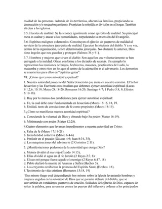 maldad de las personas. Además de los territorios, afectan las familias, propiciando su
destrucción y/o resquebrajamiento. Propician la rebeldía o división en el hogar. También
afectan a las iglesias.
3.5. Huestes de maldad: Se les conoce igualmente como ejércitos de maldad. Su principal
meta es asaltar y atacar a las comunidades, torpedeando la extensión del Evangelio.
3.6. Espíritus malignos o demonios: Constituyen el ejército de guerreros de maldad al
servicio de la estructura jerárquica de maldad. Ejecutan las órdenes del diablo. Y a su vez,
dentro de la organización, tienen determinadas jerarquías. No obstante lo anterior, Dios
tiene ángeles que nos guardan y protegen (Salmos 34 y 91).
3.7. Hombres y mujeres que sirven al diablo: Son aquellos que voluntariamente se han
entregado a la maldad. Obran conforme a los dictados de satanás. Un ejemplo lo
representan las reuniones de brujos, hechiceros, masones, practicantes del vudú, la
macumba y otros ritos en los que el centro de la adoración es el adversario. Los demonios
se convierten para ellos en “espíritus guías”.
VI. ¿Cómo ejercemos autoridad espiritual?
1. Nuestra autoridad proviene del Señor Jesucristo que mora en nuestro corazón. El Señor
Jesucristo y las Escrituras nos enseñan que debemos ejercer autoridad espiritual (Lucas
9:1,2,6; 10:19; Mateo 28:18-20; Romanos 16:20; Santiago 4:7; 1 Pedro 5:8, 9; Efesios
6:10-18).
2. Hay por lo menos dos condiciones para ejercer autoridad espiritual:
a. Fe, la cual debe estar fundamentada en Jesucristo (Mateo 16:16, 18, 19.
b. Unidad, tanto de convicciones de fe como propósitos (Mateo 18:19).
3.¿Cómo se manifiesta nuestra autoridad espiritual?
a. Conociendo la voluntad de Dios y obrando bajo Su poder (Mateo 16:19).
b. Ministrando con poder (Mateo 12:28).
4.Cuatro elementos que levantan impedimentos a nuestra autoridad en Cristo:
a. Falta de fe (Mateo 17:19-21)
b. Incredulidad colectiva (Mateo 6:4-6)
c. Persistir en el pecado (Gálatas 4:9; Juan 8:34, 35).
d. Las maquinaciones del adversario (2 Corintios 2:11).
5. ¿Manifestaciones poderosas de la autoridad que otorga Dios?
a. Moisés dividió el mar rojo (Éxodo 14:15),
b. Elías dividió el agua en el río Jordán (2 Reyes 2:7, 8)
c. Eliseo oró porque fuera cegado el enemigo (2 Reyes 6:17, 18)
d. Pablo declaró la muerte de Ananías y Safira (Hechos 5).
e. Los creyentes recibieron la promesa del Espíritu Santo (Hechos 1:8).
f. Testimonio de vida cristiana (Romanos 15:18, 19)
“Ese mismo fuego está descendiendo hoy mismo sobre la Iglesia levantando hombres y
mujeres ungidos en la autoridad de Dios que se pararán delante del diablo, que se
convertirán en verdaderos guerreros de oración. Soldados del ejército de Dios, capaces de
soltar la palabra, para arremeter contra las puertas del infierno y ordenar a los principados
 