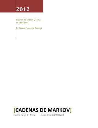 2012
  Examen de Análisis y Toma
  de decisiones.

  Dr. Manuel Jáuregui Renault




[CADENAS DE MARKOV]
Carlos Delgado Avila.         No de Cta: 409083200
 
