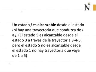 Un estado j es alcanzable desde el estado
i si hay una trayectoria que conduzca de i
a j. (El estado 5 es alcanzable desde el
estado 3 a través de la trayectoria 3-4-5,
pero el estado 5 no es alcanzable desde
el estado 1 no hay trayectoria que vaya
de 1 a 5)
 