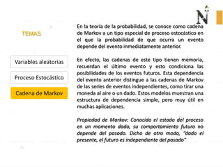 TEMAS
Variables aleatorias
Proceso Estocástico
Cadena de Markov
En la teoría de la probabilidad, se conoce como cadena
de Markov a un tipo especial de proceso estocástico en
el que la probabilidad de que ocurra un evento
depende del evento inmediatamente anterior.
En efecto, las cadenas de este tipo tienen memoria,
recuerdan el último evento y esto condiciona las
posibilidades de los eventos futuros. Esta dependencia
del evento anterior distingue a las cadenas de Markov
de las series de eventos independientes, como tirar una
moneda al aire o un dado. Estos modelos muestran una
estructura de dependencia simple, pero muy útil en
muchas aplicaciones.
Propiedad de Markov: Conocido el estado del proceso
en un momento dado, su comportamiento futuro no
depende del pasado. Dicho de otro modo, “dado el
presente, el futuro es independiente del pasado”
 