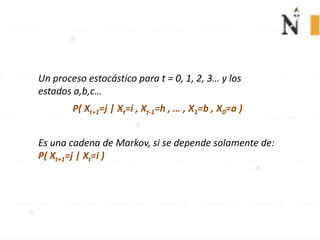 Un proceso estocástico para t = 0, 1, 2, 3… y los
estados a,b,c…
P( Xt+1=j | Xt=i , Xt-1=h , … , X1=b , X0=a )
Es una cadena de Markov, si se depende solamente de:
P( Xt+1=j | Xt=i )
 