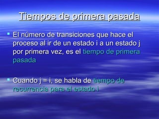 Tiempos de primera pasadaTiempos de primera pasada
 El número de transiciones que hace elEl número de transiciones que hace el
proceso al ir de un estado i a un estado jproceso al ir de un estado i a un estado j
por primera vez, es elpor primera vez, es el tiempo de primeratiempo de primera
pasadapasada
 Cuando j = i, se habla deCuando j = i, se habla de tiempo detiempo de
recurrencia para el estado irecurrencia para el estado i
 