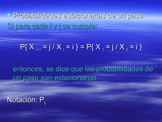  Probabilidades estacionarias de un pasoProbabilidades estacionarias de un paso
Si para cada i y j se cumple:Si para cada i y j se cumple:
P{ XP{ X t + 1t + 1 = j / X= j / X tt = i } = P{ X= i } = P{ X 11 = j / X= j / X 00 = i }= i }
entonces, se dice que las probabilidades deentonces, se dice que las probabilidades de
un paso son estacionariasun paso son estacionarias
Notación: PNotación: Pijij
 