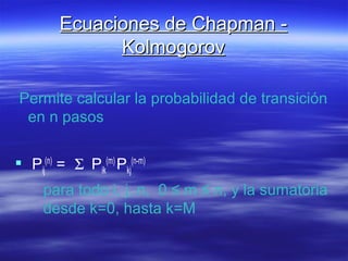 Ecuaciones de Chapman -Ecuaciones de Chapman -
KolmogorovKolmogorov
Permite calcular la probabilidad de transición
en n pasos
 Pij
(n)
= Σ Pik
(m)
Pkj
(n-m)
para todo i, j, n, 0 ≤ m ≤ n, y la sumatoria
desde k=0, hasta k=M
 