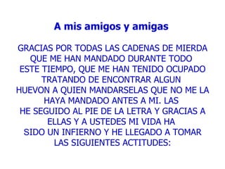 A mis amigos y amigas     GRACIAS POR TODAS LAS CADENAS DE MIERDA QUE ME HAN MANDADO DURANTE TODO  ESTE TIEMPO, QUE ME HAN TENIDO OCUPADO TRATANDO DE ENCONTRAR ALGUN  HUEVON A QUIEN MANDARSELAS QUE NO ME LA HAYA MANDADO ANTES A MI. LAS  HE SEGUIDO AL PIE DE LA LETRA Y GRACIAS A ELLAS Y A USTEDES MI VIDA HA  S IDO UN INFIERNO Y HE LLEGADO A TOMAR LAS SIGUIENTES ACTITUDES: 