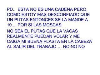 PD.  ESTA NO ES UNA CADENA PERO COMO ESTOY MAS DESCONFIADO QUE UN PUTAS ENTONCES SE LA MANDE A 10 ... POR SI LAS MOSCAS.  NO SEA EL PUTAS QUE LA VACAS REALMENTE PUEDAN VOLAR Y ME CAIGA MI BUENA PLASTA EN LA CABEZA AL SALIR DEL TRABAJO … NO NO NO 
